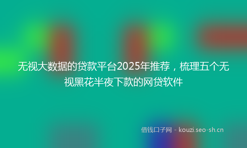 无视大数据的贷款平台2025年推荐，梳理五个无视黑花半夜下款的网贷软件