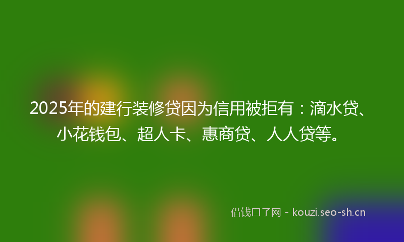 2025年的建行装修贷因为信用被拒有：滴水贷、小花钱包、超人卡、惠商贷、人人贷等。