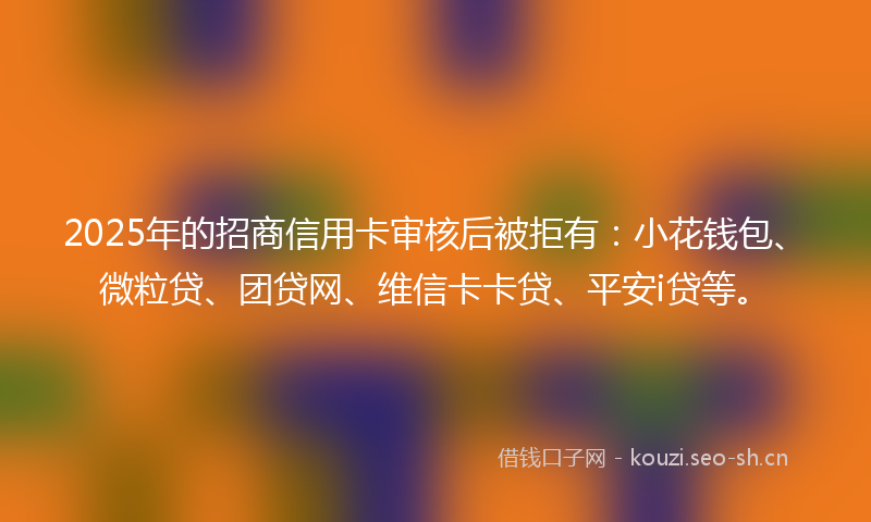 2025年的招商信用卡审核后被拒有：小花钱包、微粒贷、团贷网、维信卡卡贷、平安i贷等。