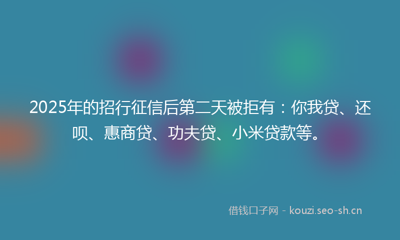 2025年的招行征信后第二天被拒有：你我贷、还呗、惠商贷、功夫贷、小米贷款等。