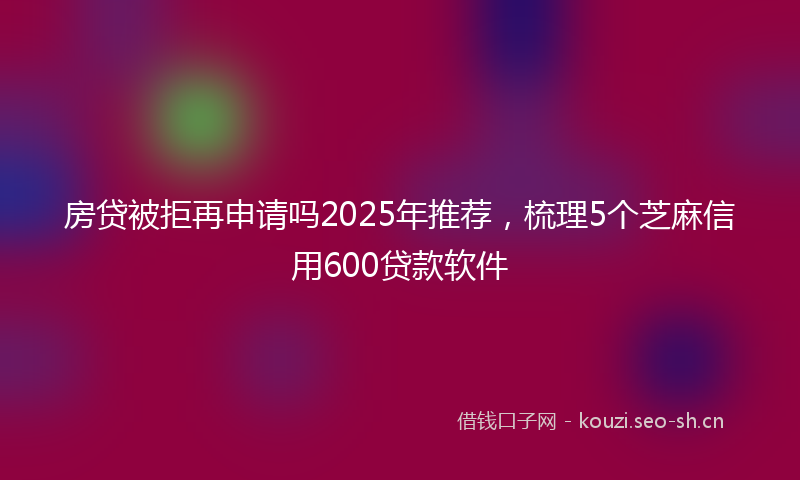 房贷被拒再申请吗2025年推荐，梳理5个芝麻信用600贷款软件