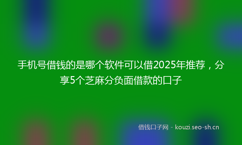 手机号借钱的是哪个软件可以借2025年推荐，分享5个芝麻分负面借款的口子