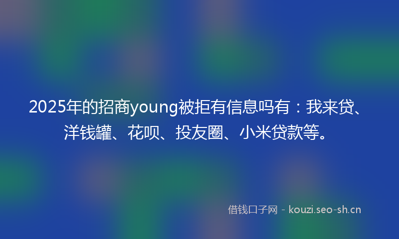 2025年的招商young被拒有信息吗有：我来贷、洋钱罐、花呗、投友圈、小米贷款等。