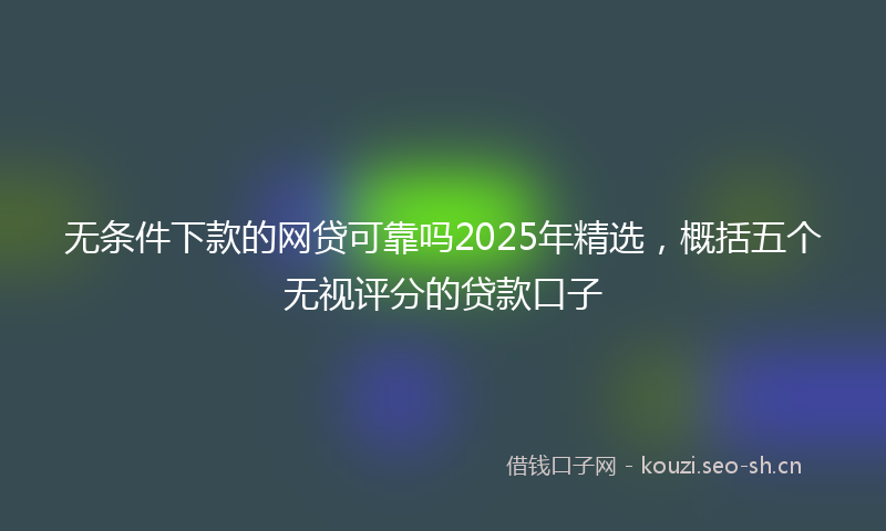 无条件下款的网贷可靠吗2025年精选，概括五个无视评分的贷款口子
