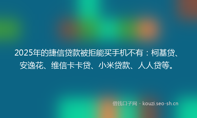 2025年的捷信贷款被拒能买手机不有：柯基贷、安逸花、维信卡卡贷、小米贷款、人人贷等。