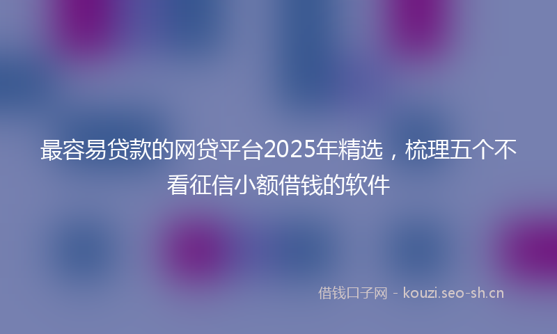 最容易贷款的网贷平台2025年精选，梳理五个不看征信小额借钱的软件