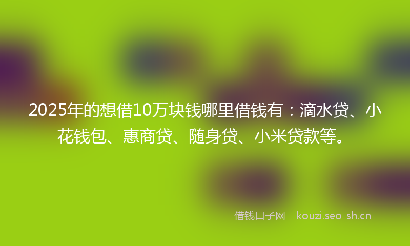 2025年的想借10万块钱哪里借钱有：滴水贷、小花钱包、惠商贷、随身贷、小米贷款等。