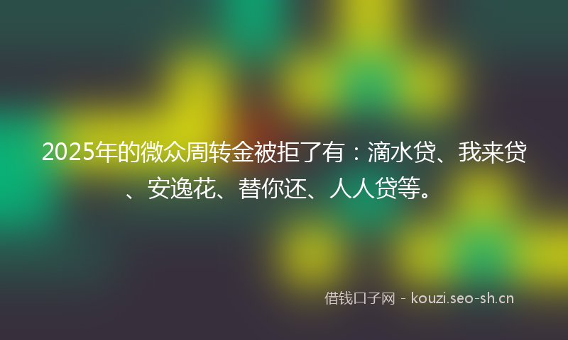 2025年的微众周转金被拒了有：滴水贷、我来贷、安逸花、替你还、人人贷等。