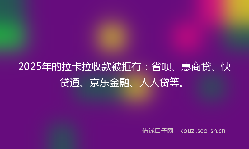 2025年的拉卡拉收款被拒有：省呗、惠商贷、快贷通、京东金融、人人贷等。