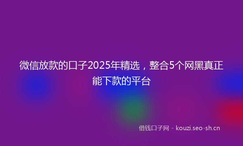 微信放款的口子2025年精选，整合5个网黑真正能下款的平台