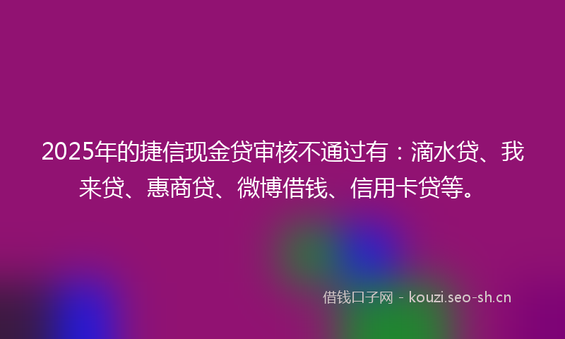 2025年的捷信现金贷审核不通过有：滴水贷、我来贷、惠商贷、微博借钱、信用卡贷等。