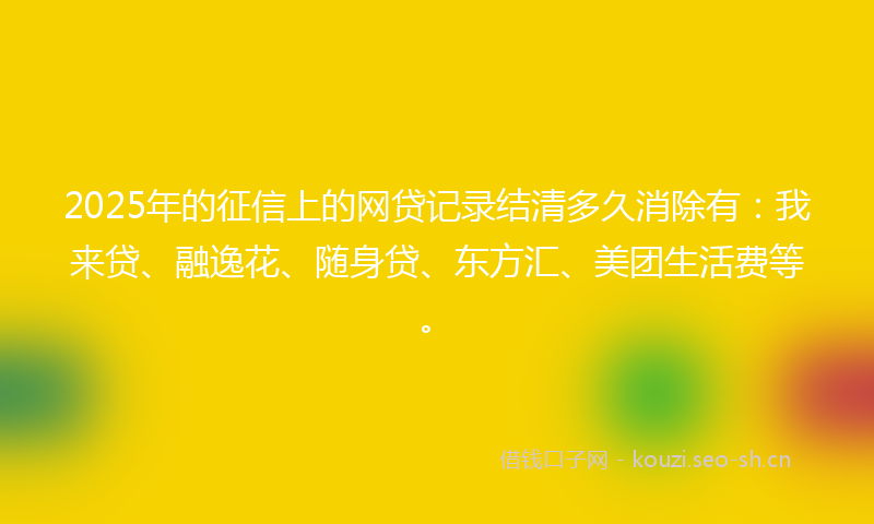 2025年的征信上的网贷记录结清多久消除有：我来贷、融逸花、随身贷、东方汇、美团生活费等。