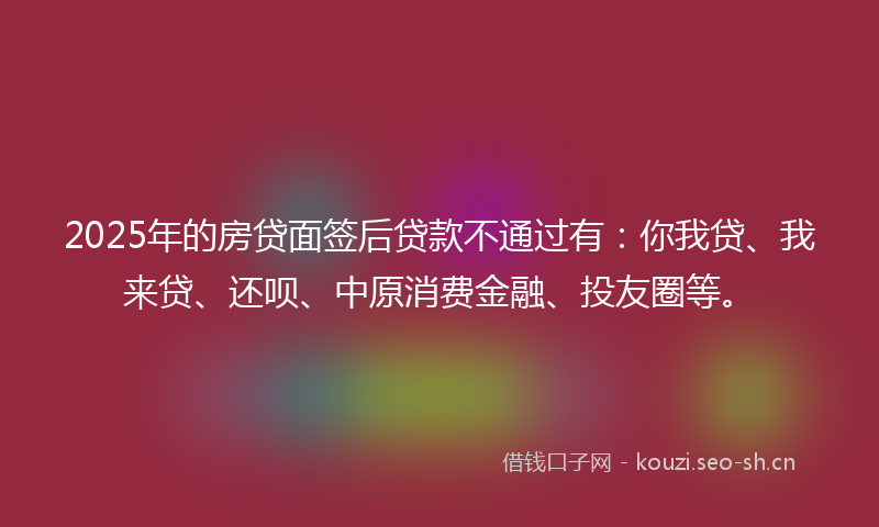 2025年的房贷面签后贷款不通过有：你我贷、我来贷、还呗、中原消费金融、投友圈等。