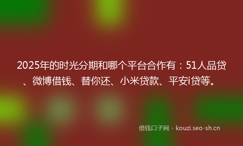 2025年的时光分期和哪个平台合作有：51人品贷、微博借钱、替你还、小米贷款、平安i贷等。