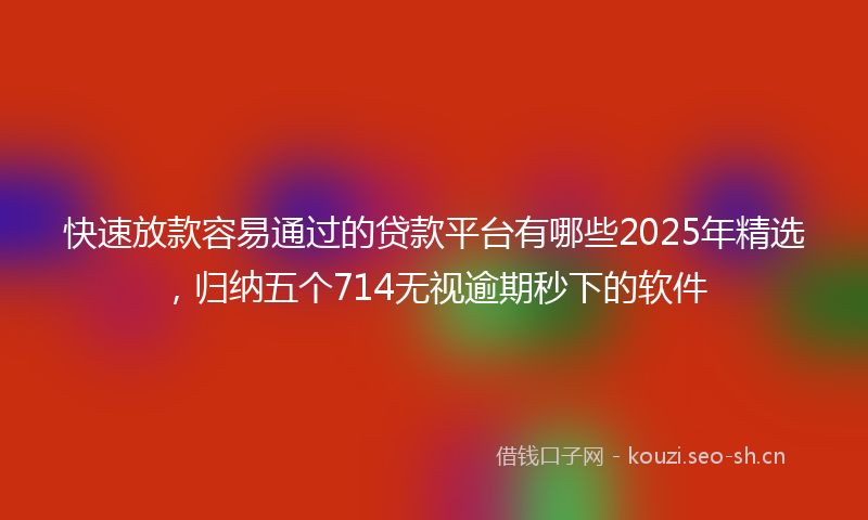 快速放款容易通过的贷款平台有哪些2025年精选，归纳五个714无视逾期秒下的软件