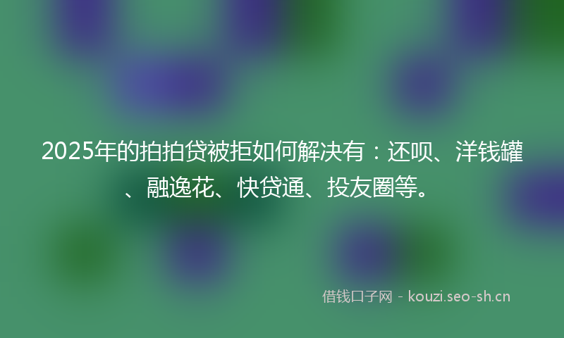2025年的拍拍贷被拒如何解决有：还呗、洋钱罐、融逸花、快贷通、投友圈等。