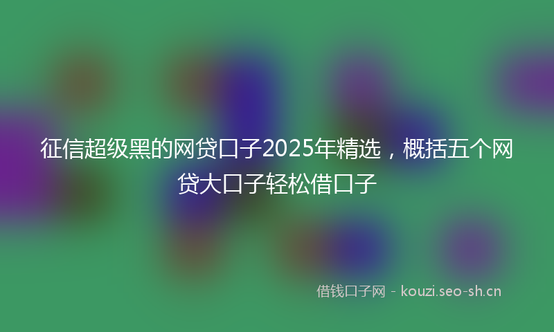 征信超级黑的网贷口子2025年精选,概括五个网贷大口子轻松借口子