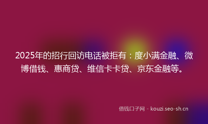 2025年的招行回访电话被拒有：度小满金融、微博借钱、惠商贷、维信卡卡贷、京东金融等。