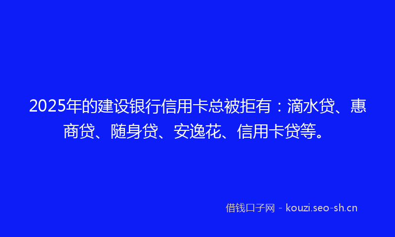 2025年的建设银行信用卡总被拒有：滴水贷、惠商贷、随身贷、安逸花、信用卡贷等。
