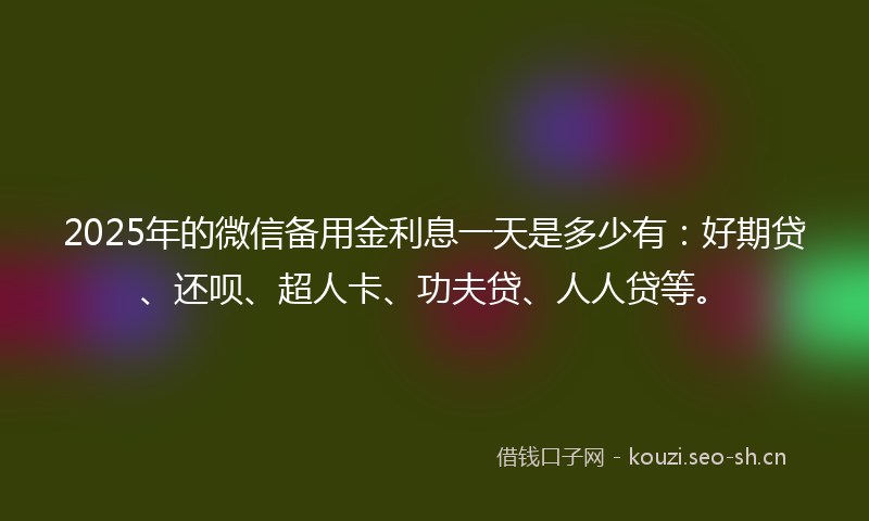 2025年的微信备用金利息一天是多少有：好期贷、还呗、超人卡、功夫贷、人人贷等。