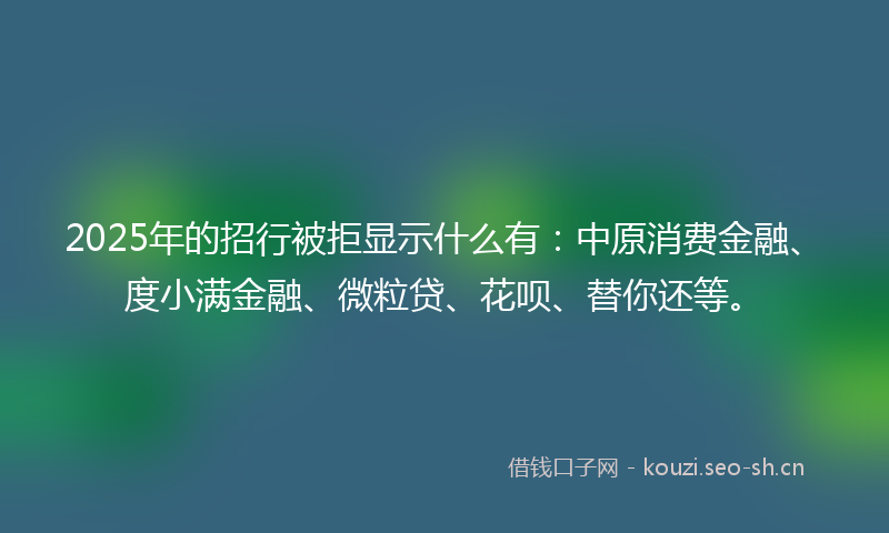 2025年的招行被拒显示什么有：中原消费金融、度小满金融、微粒贷、花呗、替你还等。