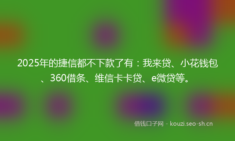 2025年的捷信都不下款了有：我来贷、小花钱包、360借条、维信卡卡贷、e微贷等。