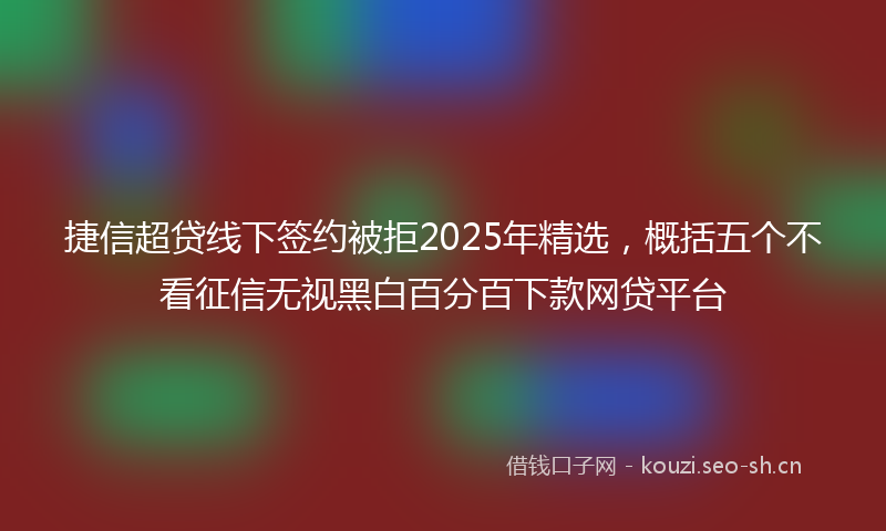 捷信超贷线下签约被拒2025年精选，概括五个不看征信无视黑白百分百下款网贷平台