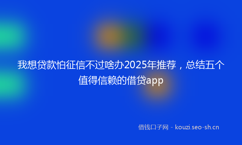 我想贷款怕征信不过啥办2025年推荐，总结五个值得信赖的借贷app