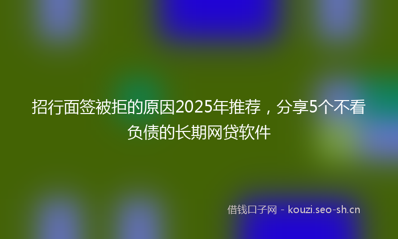招行面签被拒的原因2025年推荐，分享5个不看负债的长期网贷软件