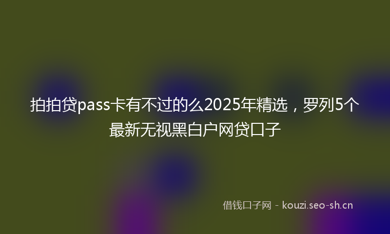 拍拍贷pass卡有不过的么2025年精选，罗列5个最新无视黑白户网贷口子
