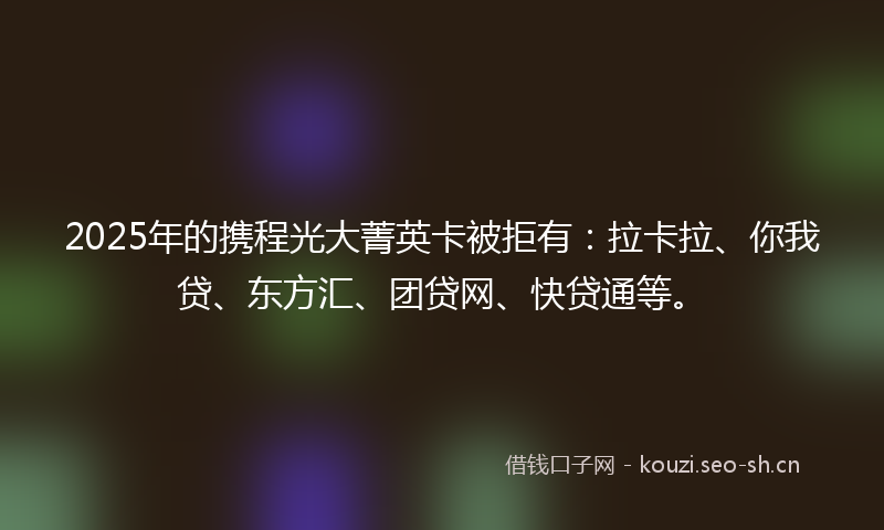 2025年的携程光大菁英卡被拒有:拉卡拉、你我贷、东方汇、团贷网、快贷通等。