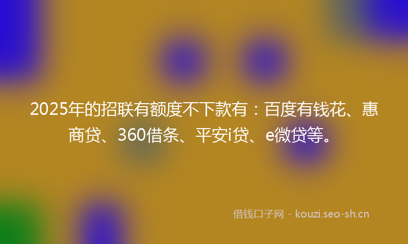 2025年的招联有额度不下款有：百度有钱花、惠商贷、360借条、平安i贷、e微贷等。