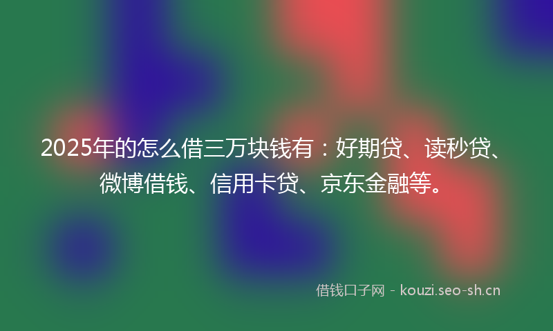 2025年的怎么借三万块钱有：好期贷、读秒贷、微博借钱、信用卡贷、京东金融等。