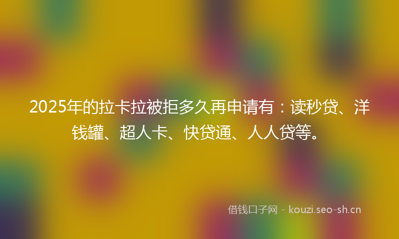 2025年的拉卡拉被拒多久再申请有：读秒贷、洋钱罐、超人卡、快贷通、人人贷等。