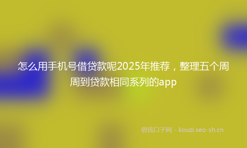 怎么用手机号借贷款呢2025年推荐，整理五个周周到贷款相同系列的app