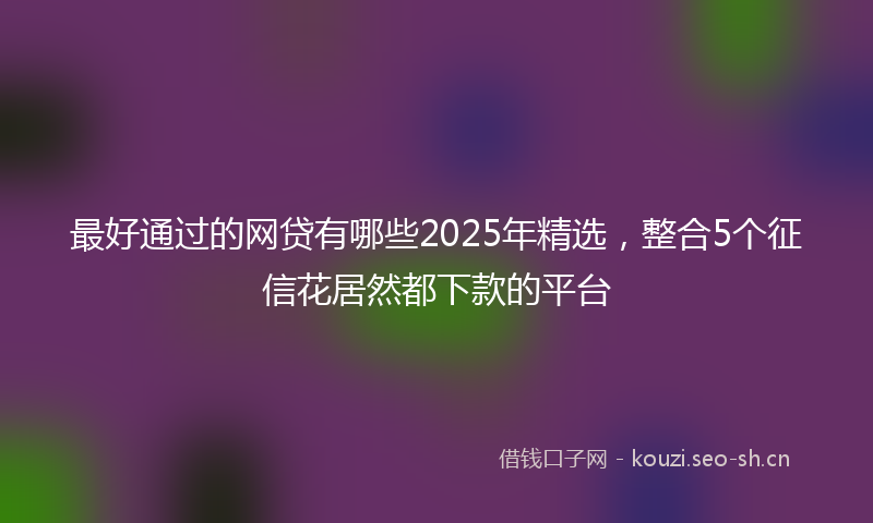 最好通过的网贷有哪些2025年精选，整合5个征信花居然都下款的平台