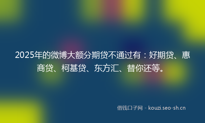 2025年的微博大额分期贷不通过有：好期贷、惠商贷、柯基贷、东方汇、替你还等。