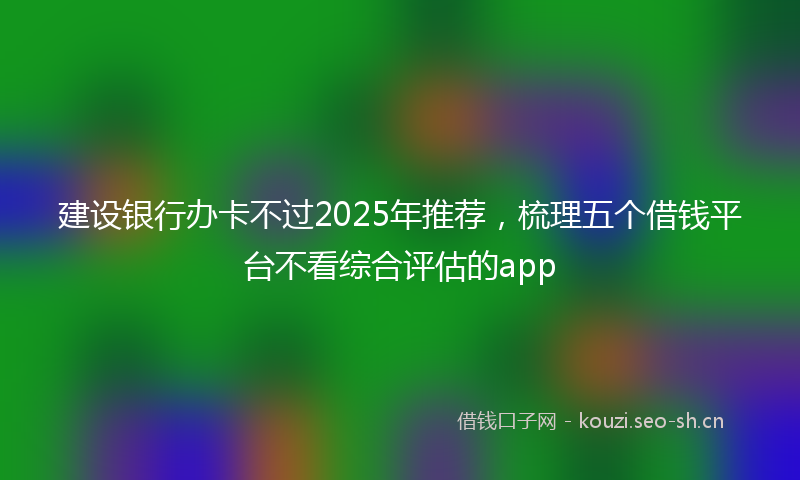 建设银行办卡不过2025年推荐，梳理五个借钱平台不看综合评估的app