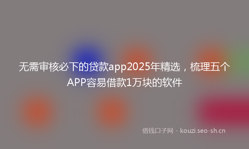 无需审核必下的贷款app2025年精选，梳理五个APP容易借款1万块的软件