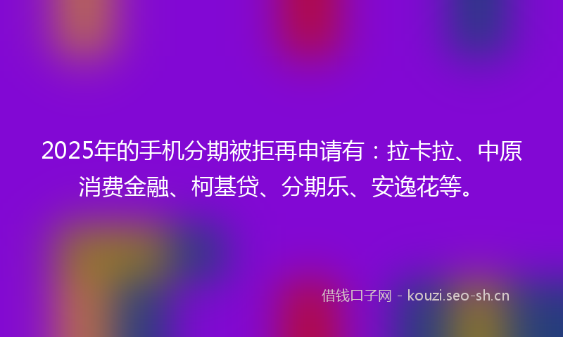 2025年的手机分期被拒再申请有：拉卡拉、中原消费金融、柯基贷、分期乐、安逸花等。