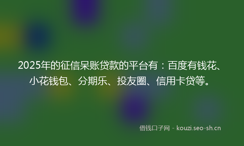 2025年的征信呆账贷款的平台有：百度有钱花、小花钱包、分期乐、投友圈、信用卡贷等。
