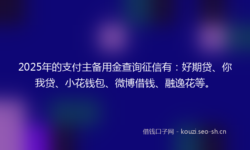 2025年的支付主备用金查询征信有：好期贷、你我贷、小花钱包、微博借钱、融逸花等。