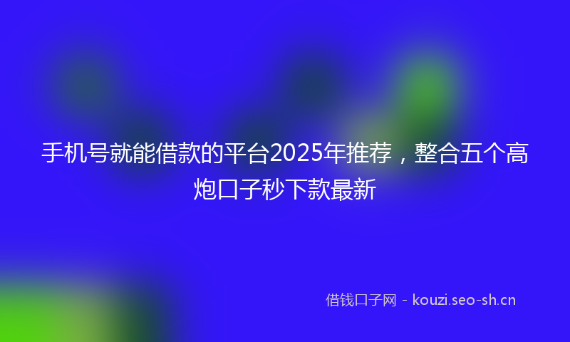 手机号就能借款的平台2025年推荐，整合五个高炮口子秒下款最新