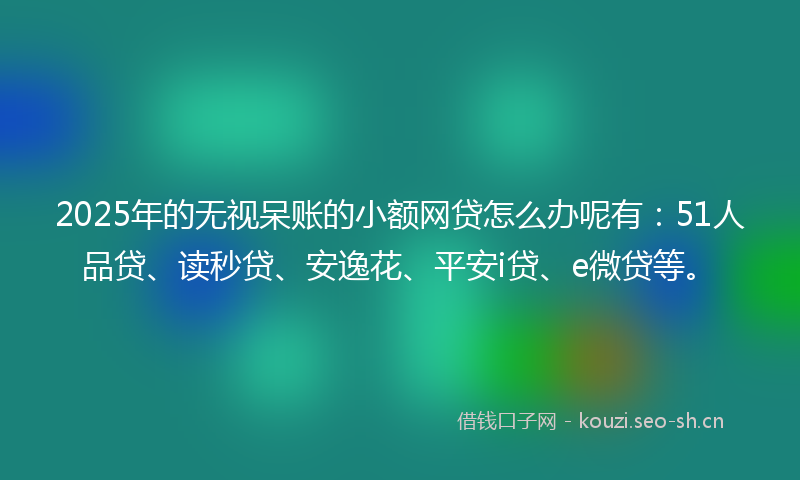 2025年的无视呆账的小额网贷怎么办呢有：51人品贷、读秒贷、安逸花、平安i贷、e微贷等。