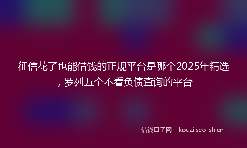 征信花了也能借钱的正规平台是哪个2025年精选，罗列五个不看负债查询的平台