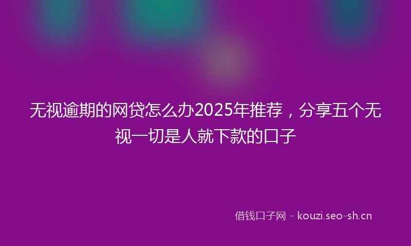 无视逾期的网贷怎么办2025年推荐，分享五个无视一切是人就下款的口子