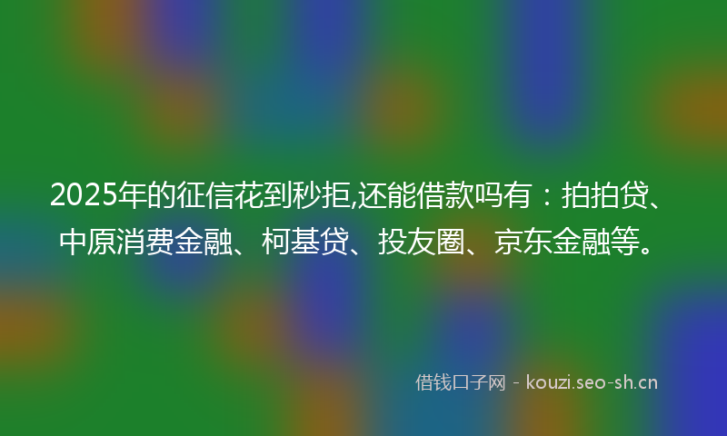 2025年的征信花到秒拒,还能借款吗有：拍拍贷、中原消费金融、柯基贷、投友圈、京东金融等。