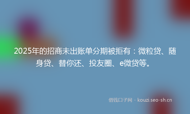 2025年的招商未出账单分期被拒有：微粒贷、随身贷、替你还、投友圈、e微贷等。