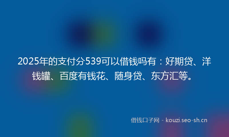 2025年的支付分539可以借钱吗有：好期贷、洋钱罐、百度有钱花、随身贷、东方汇等。