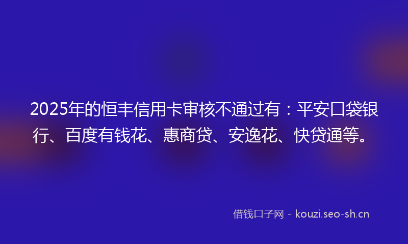 2025年的恒丰信用卡审核不通过有：平安口袋银行、百度有钱花、惠商贷、安逸花、快贷通等。